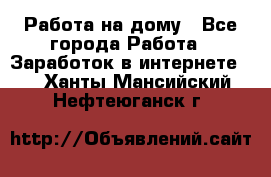 Работа на дому - Все города Работа » Заработок в интернете   . Ханты-Мансийский,Нефтеюганск г.